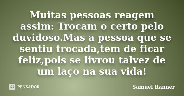 Muitas pessoas reagem assim: Trocam o certo pelo duvidoso.Mas a pessoa que se sentiu trocada,tem de ficar feliz,pois se livrou talvez de um laço na sua vida!... Frase de Samuel Ranner.