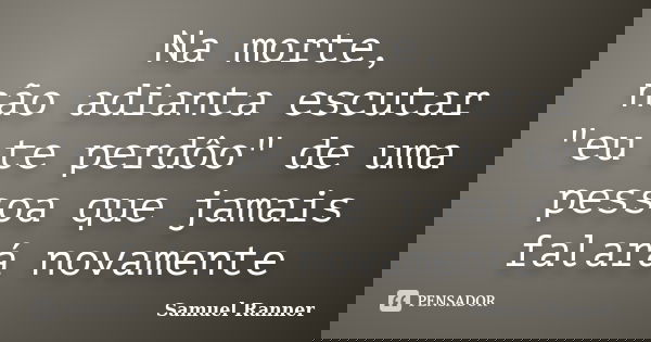 Na morte, não adianta escutar "eu te perdôo" de uma pessoa que jamais falará novamente... Frase de Samuel Ranner.