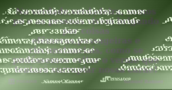 Na verdade,verdadeira, somos pó e as pessoas vivem brigando por coisas efêmeras,passageiras e circunstanciais, como se pudéssemos evitar o verme que tentará sur... Frase de Samuel Ranner.