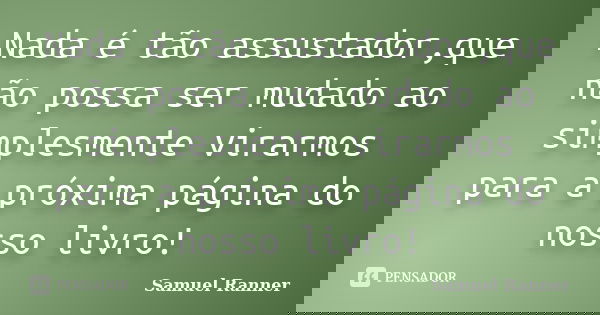 Nada é tão assustador,que não possa ser mudado ao simplesmente virarmos para a próxima página do nosso livro!... Frase de Samuel Ranner.