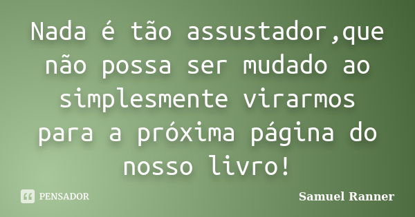 Nada é tão assustador,que não possa ser mudado ao simplesmente virarmos para a próxima página do nosso livro!... Frase de Samuel Ranner.