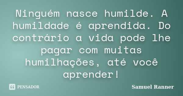 Ninguém nasce humilde. A humildade é aprendida. Do contrário a vida pode lhe pagar com muitas humilhações, até você aprender!... Frase de Samuel Ranner.