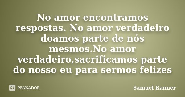 No amor encontramos respostas. No amor verdadeiro doamos parte de nós mesmos.No amor verdadeiro,sacrificamos parte do nosso eu para sermos felizes... Frase de Samuel Ranner.