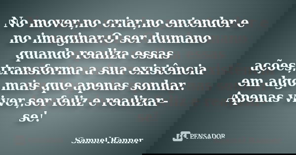 No mover,no criar,no entender e no imaginar.O ser humano quando realiza essas ações,transforma a sua existência em algo mais que apenas sonhar. Apenas viver,ser... Frase de Samuel Ranner.
