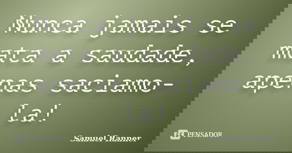 Nunca jamais se mata a saudade, apenas saciamo-la!... Frase de Samuel Ranner.