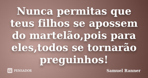 Nunca permitas que teus filhos se apossem do martelão,pois para eles,todos se tornarão preguinhos!... Frase de Samuel Ranner.