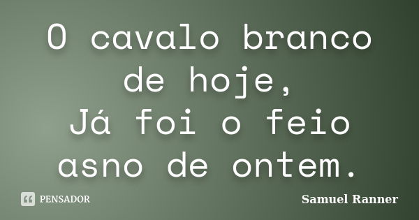 O cavalo branco de hoje, Já foi o feio asno de ontem.... Frase de Samuel Ranner.