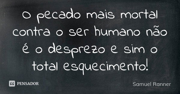 O pecado mais mortal contra o ser humano não é o desprezo e sim o total esquecimento!... Frase de Samuel Ranner.