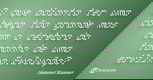 O que adianta ter uma cabeça tão grande mas com o cérebro do tamanho de uma ervilha.Evolução?... Frase de Samuel Ranner.