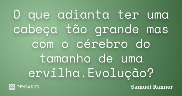 O que adianta ter uma cabeça tão grande mas com o cérebro do tamanho de uma ervilha.Evolução?... Frase de Samuel Ranner.