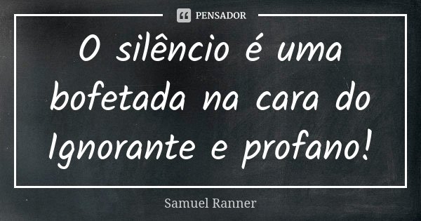 O silêncio é uma bofetada na cara do Ignorante e profano!... Frase de Samuel Ranner.