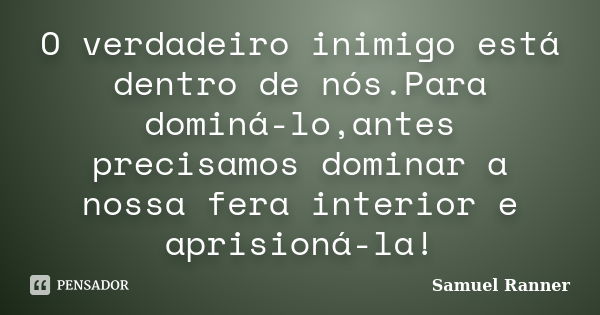 O verdadeiro inimigo está dentro de nós.Para dominá-lo,antes precisamos dominar a nossa fera interior e aprisioná-la!... Frase de Samuel Ranner.