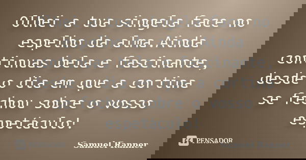 Olhei a tua singela face no espelho da alma.Ainda continuas bela e fascinante, desde o dia em que a cortina se fechou sobre o vosso espetáculo!... Frase de Samuel Ranner.