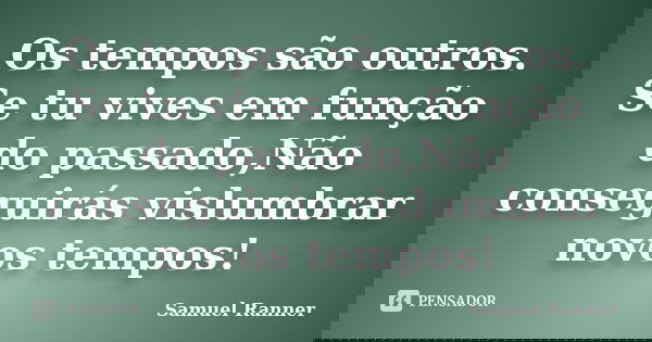 Os tempos são outros. Se tu vives em função do passado,Não conseguirás vislumbrar novos tempos!... Frase de Samuel Ranner.