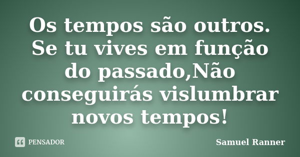 Os tempos são outros. Se tu vives em função do passado,Não conseguirás vislumbrar novos tempos!... Frase de Samuel Ranner.