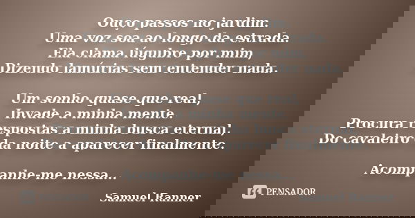 Ouço passos no jardim. Uma voz soa ao longo da estrada. Ela clama lúgubre por mim, Dizendo lamúrias sem entender nada. Um sonho quase que real, Invade a minha m... Frase de Samuel Ranner.