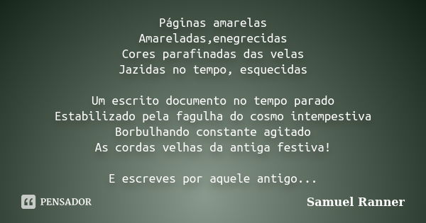 Páginas amarelas Amareladas,enegrecidas Cores parafinadas das velas Jazidas no tempo, esquecidas Um escrito documento no tempo parado Estabilizado pela fagulha ... Frase de Samuel Ranner.