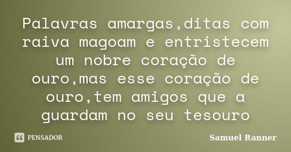 Palavras amargas,ditas com raiva magoam e entristecem um nobre coração de ouro,mas esse coração de ouro,tem amigos que a guardam no seu tesouro... Frase de Samuel Ranner.