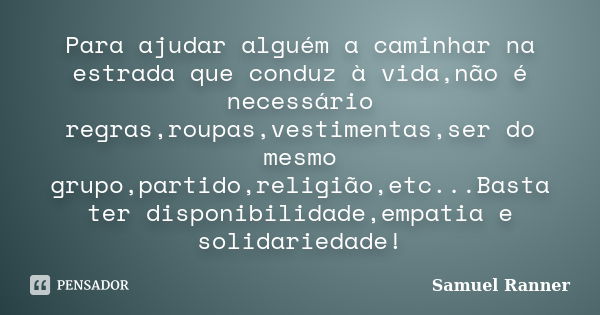 Para ajudar alguém a caminhar na estrada que conduz à vida,não é necessário regras,roupas,vestimentas,ser do mesmo grupo,partido,religião,etc...Basta ter dispon... Frase de Samuel Ranner.