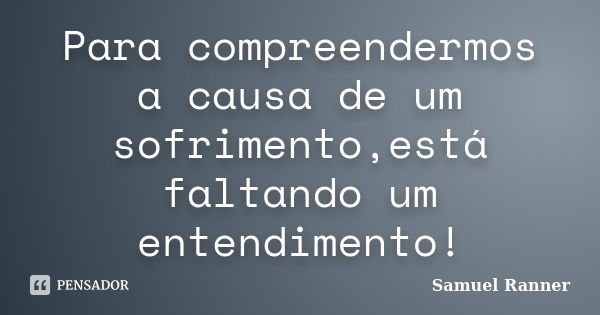 Para compreendermos a causa de um sofrimento,está faltando um entendimento!... Frase de Samuel Ranner.