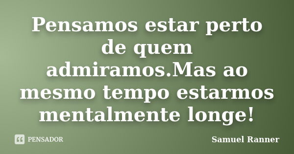 Pensamos estar perto de quem admiramos.Mas ao mesmo tempo estarmos mentalmente longe!... Frase de Samuel Ranner.