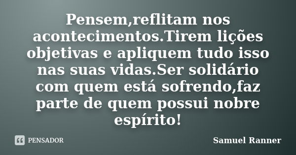 Pensem,reflitam nos acontecimentos.Tirem lições objetivas e apliquem tudo isso nas suas vidas.Ser solidário com quem está sofrendo,faz parte de quem possui nobr... Frase de Samuel Ranner.