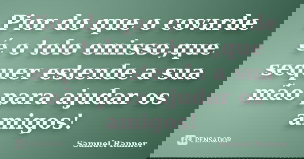 Pior do que o covarde é o tolo omisso,que sequer estende a sua mão para ajudar os amigos!... Frase de Samuel Ranner.