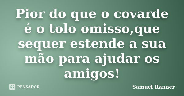 Pior do que o covarde é o tolo omisso,que sequer estende a sua mão para ajudar os amigos!... Frase de Samuel Ranner.