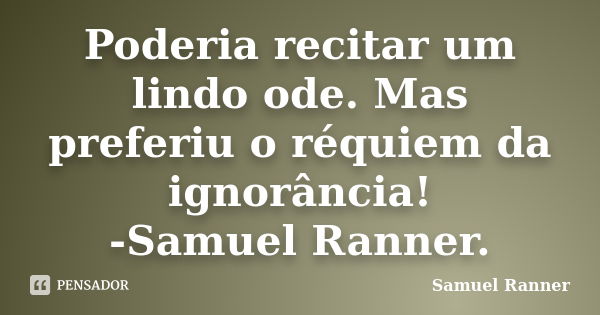 Poderia recitar um lindo ode. Mas preferiu o réquiem da ignorância! -Samuel Ranner.... Frase de Samuel Ranner.