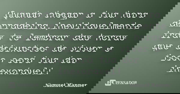 Quando chegar a tua hora derradeira,inevitavelmente irás te lembrar das horas que deixastes de viver e isso será tua dor inexorável!... Frase de Samuel Ranner.