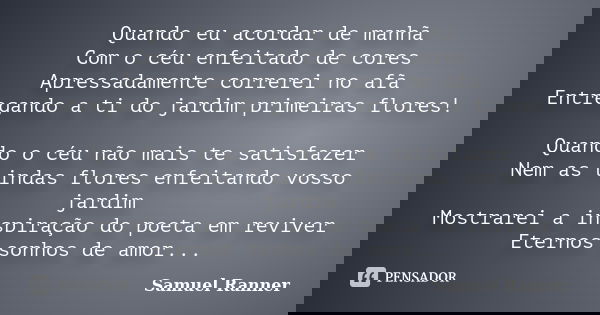 Quando eu acordar de manhã Com o céu enfeitado de cores Apressadamente correrei no afã Entregando a ti do jardim primeiras flores! Quando o céu não mais te sati... Frase de Samuel Ranner.