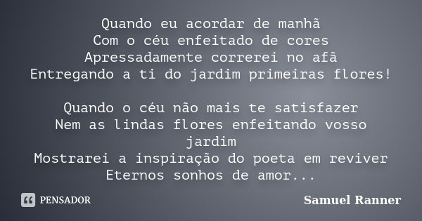 Quando eu acordar de manhã Com o céu enfeitado de cores Apressadamente correrei no afã Entregando a ti do jardim primeiras flores! Quando o céu não mais te sati... Frase de Samuel Ranner.