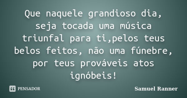 Que naquele grandioso dia, seja tocada uma música triunfal para ti,pelos teus belos feitos, não uma fúnebre, por teus prováveis atos ignóbeis!... Frase de Samuel Ranner.