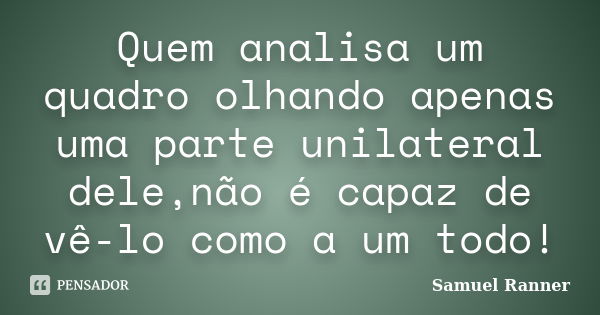 Quem analisa um quadro olhando apenas uma parte unilateral dele,não é capaz de vê-lo como a um todo!... Frase de Samuel Ranner.