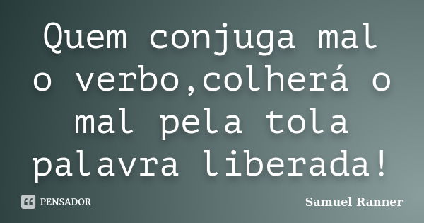 Quem conjuga mal o verbo,colherá o mal pela tola palavra liberada!... Frase de Samuel Ranner.