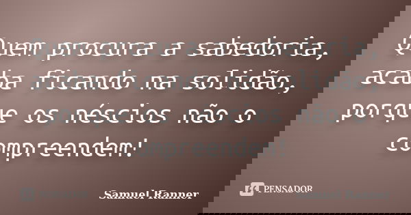 Quem procura a sabedoria, acaba ficando na solidão, porque os néscios não o compreendem!... Frase de Samuel Ranner.