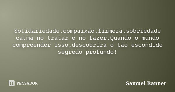 Solidariedade,compaixão,firmeza,sobriedade calma no tratar e no fazer.Quando o mundo compreender isso,descobrirá o tão escondido segredo profundo!... Frase de Samuel Ranner.