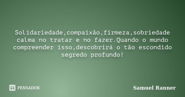 Solidariedade,compaixão,firmeza,sobriedade calma no tratar e no fazer.Quando o mundo compreender isso,descobrirá o tão escondido segredo profundo!... Frase de Samuel Ranner.