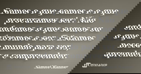 Somos o que somos e o que procuramos ser! Não entendemos o que somos ou o que viremos a ser. Estamos nesse mundo para ver, aprender e compreender.... Frase de Samuel Ranner.