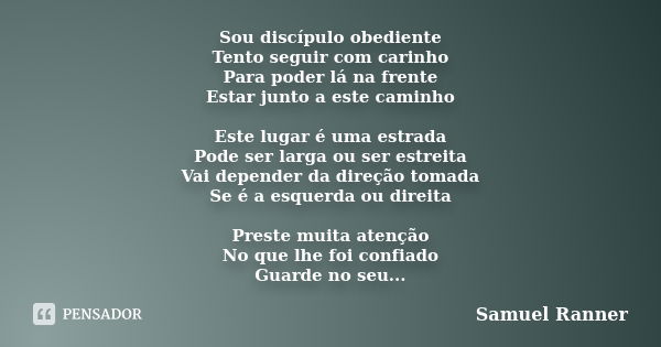 Sou discípulo obediente Tento seguir com carinho Para poder lá na frente Estar junto a este caminho Este lugar é uma estrada Pode ser larga ou ser estreita Vai ... Frase de Samuel Ranner.