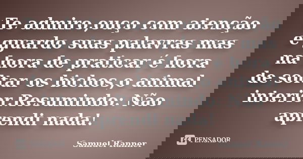 Te admiro,ouço com atenção e guardo suas palavras mas na hora de praticar é hora de soltar os bichos,o animal interior.Resumindo: Não aprendi nada!... Frase de Samuel Ranner.