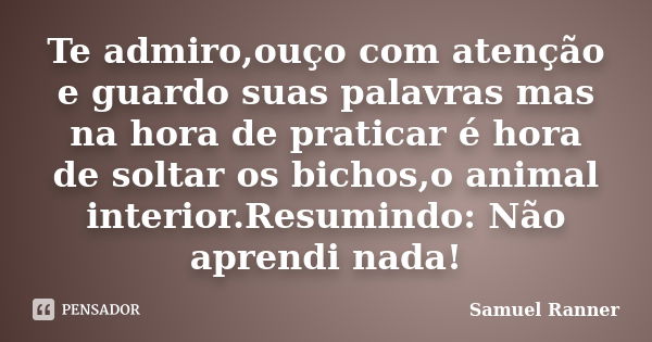 Te admiro,ouço com atenção e guardo suas palavras mas na hora de praticar é hora de soltar os bichos,o animal interior.Resumindo: Não aprendi nada!... Frase de Samuel Ranner.