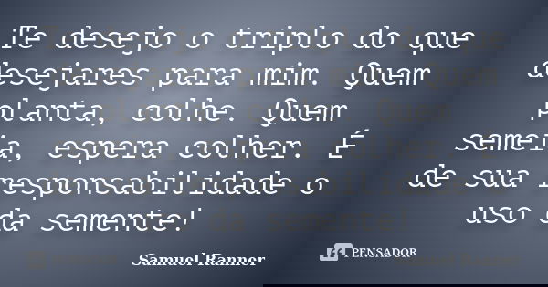 Te desejo o triplo do que desejares para mim. Quem planta, colhe. Quem semeia, espera colher. É de sua responsabilidade o uso da semente!... Frase de Samuel Ranner.
