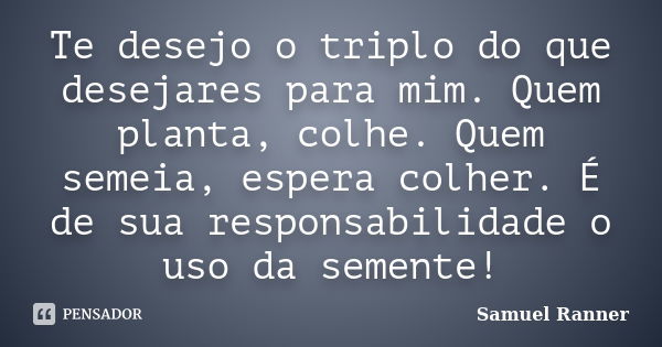 Te desejo o triplo do que desejares para mim. Quem planta, colhe. Quem semeia, espera colher. É de sua responsabilidade o uso da semente!... Frase de Samuel Ranner.