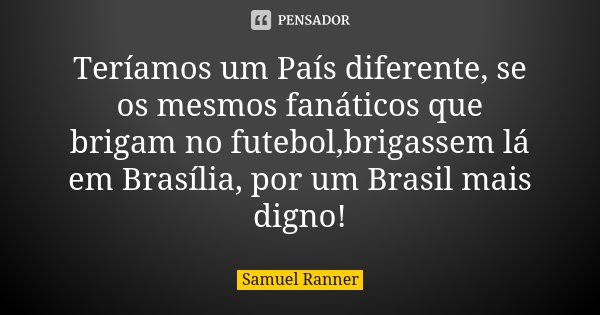 Teríamos um País diferente, se os mesmos fanáticos que brigam no futebol,brigassem lá em Brasília, por um Brasil mais digno!... Frase de Samuel Ranner.