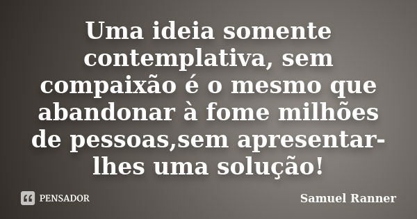 Uma ideia somente contemplativa, sem compaixão é o mesmo que abandonar à fome milhões de pessoas,sem apresentar-lhes uma solução!... Frase de Samuel Ranner.