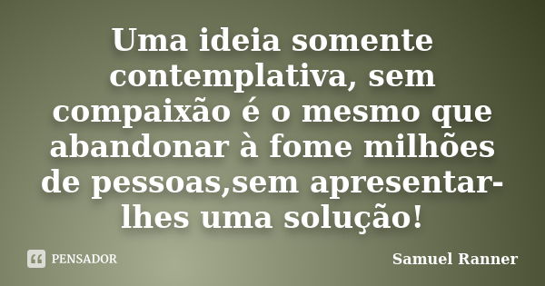 Uma ideia somente contemplativa, sem compaixão é o mesmo que abandonar à fome milhões de pessoas,sem apresentar-lhes uma solução!... Frase de Samuel Ranner.