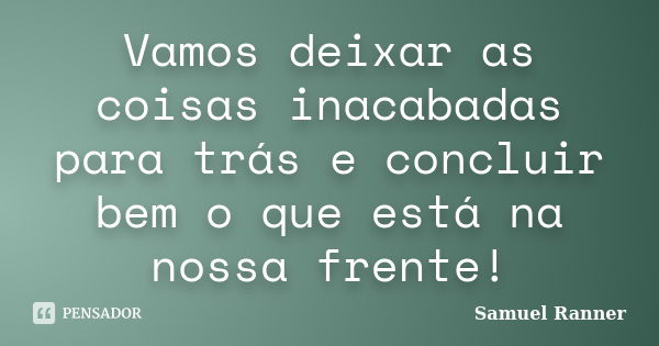 Vamos deixar as coisas inacabadas para trás e concluir bem o que está na nossa frente!... Frase de Samuel Ranner.