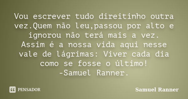 Vou escrever tudo direitinho outra vez.Quem não leu,passou por alto e ignorou não terá mais a vez. Assim é a nossa vida aqui nesse vale de lágrimas: Viver cada ... Frase de Samuel Ranner.