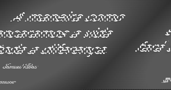 A maneira como encaramos a vida fará toda a diferença.... Frase de Samuel Ribas.